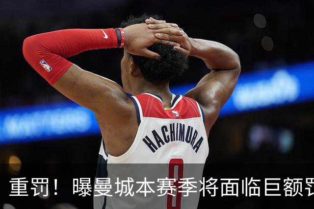 重罚！曝曼城本赛季将面临巨额罚款+扣分确保降级 下赛季还会扣分